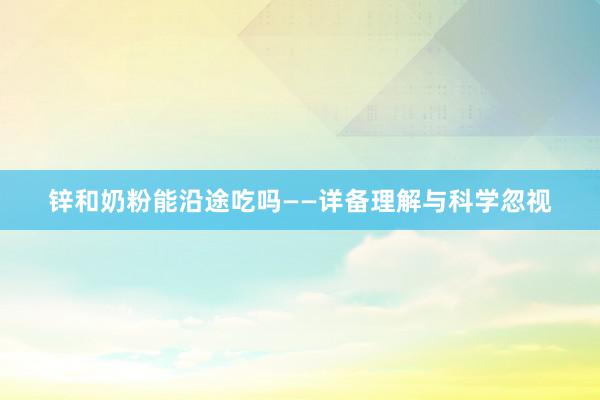 锌和奶粉能沿途吃吗——详备理解与科学忽视